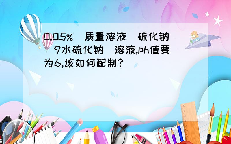 0.05%（质量溶液）硫化钠（9水硫化钠）溶液,ph值要为6,该如何配制?