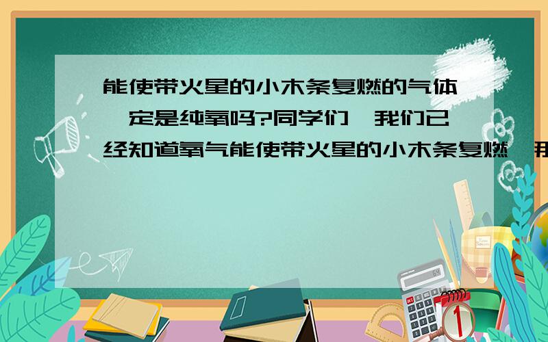 能使带火星的小木条复燃的气体一定是纯氧吗?同学们,我们已经知道氧气能使带火星的小木条复燃,那么,能使带火星的小木条复燃的气体是否一定是纯氧呢?为了弄清楚这个问题,我们可以进行