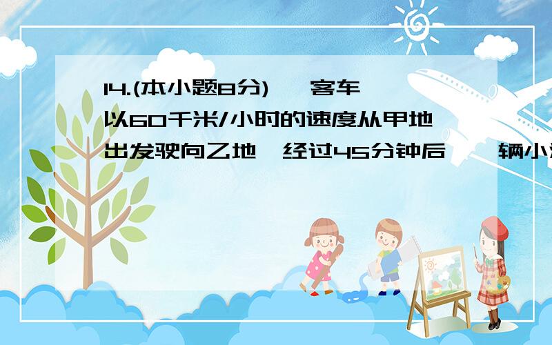 14.(本小题8分) 一客车以60千米/小时的速度从甲地出发驶向乙地,经过45分钟后,一辆小汽车以每小时比客车快快10千米的速度从乙地出发驶向甲地.若两车刚好在甲、乙两地的中点相遇,若设甲、