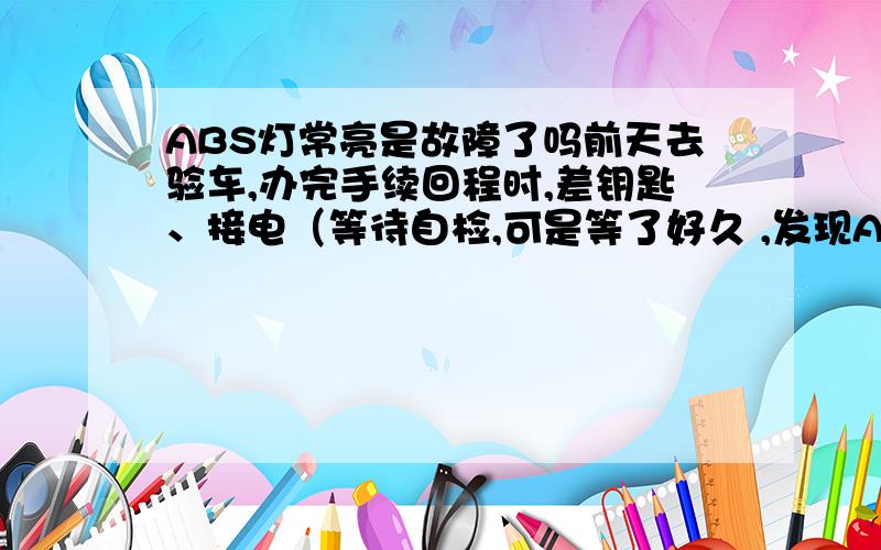 ABS灯常亮是故障了吗前天去验车,办完手续回程时,差钥匙、接电（等待自检,可是等了好久 ,发现ABS灯常亮,吓坏我了 ,怎么车子一检测就出问题了；赶紧关电,重新接电,这次一切正常）时问题出