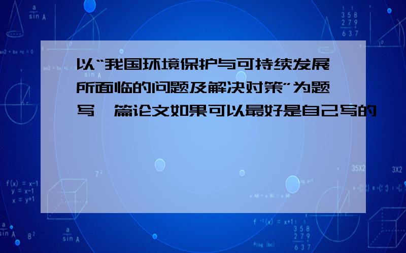 以“我国环境保护与可持续发展所面临的问题及解决对策”为题写一篇论文如果可以最好是自己写的