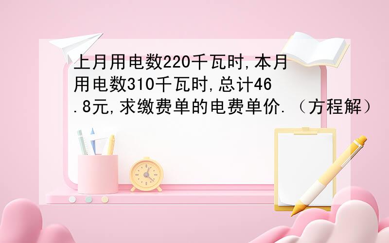 上月用电数220千瓦时,本月用电数310千瓦时,总计46.8元,求缴费单的电费单价.（方程解）