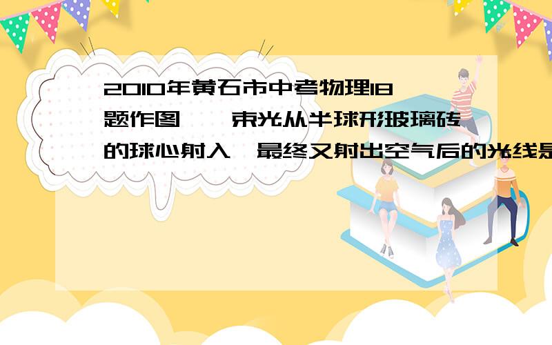 2010年黄石市中考物理18题作图,一束光从半球形玻璃砖的球心射入,最终又射出空气后的光线是否偏折?试卷答案为不偏折!