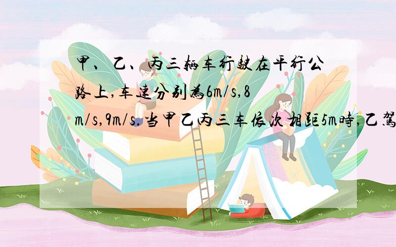 甲、乙、丙三辆车行驶在平行公路上,车速分别为6m/s,8m/s,9m/s.当甲乙丙三车依次相距5m时,乙驾驶员看到甲车以1m/s的加速度做减速运动,于是乙也立即做减速运动,丙车也同样处理.直到三车都停