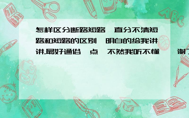 怎样区分断路短路一直分不清短路和短路的区别,明白的给我讲讲.最好通俗一点,不然我听不懂、、谢了!还有啊   一定要快  要讲明白一点