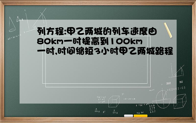 列方程:甲乙两城的列车速度由80km一时提高到100km一时,时间缩短3小时甲乙两城路程