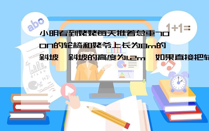 小明看到姥姥每天推着总重700N的轮椅和姥爷上长为8m的斜坡,斜坡的高度为1.2m,如果直接把轮椅搬上斜坡需要_____N的力,至少要做_____的功；沿着斜坡方向推动轮椅只需要110N的推力,姥姥做的功