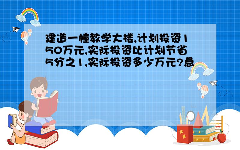 建造一幢教学大楼,计划投资150万元,实际投资比计划节省5分之1,实际投资多少万元?急