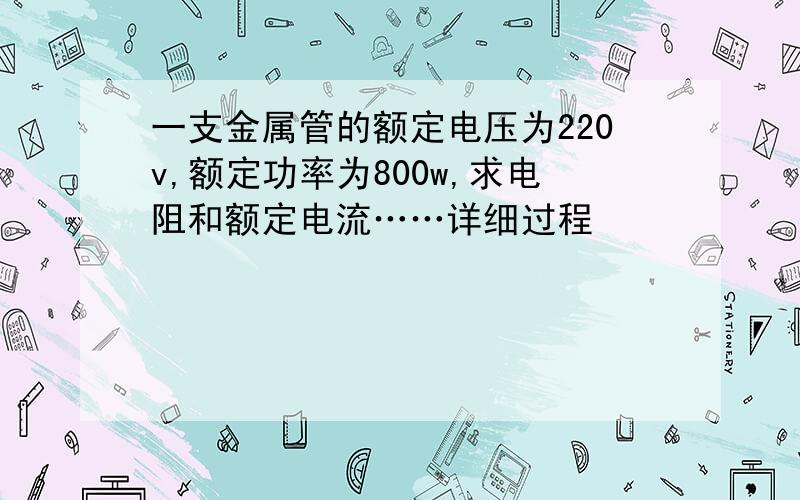 一支金属管的额定电压为220v,额定功率为800w,求电阻和额定电流……详细过程