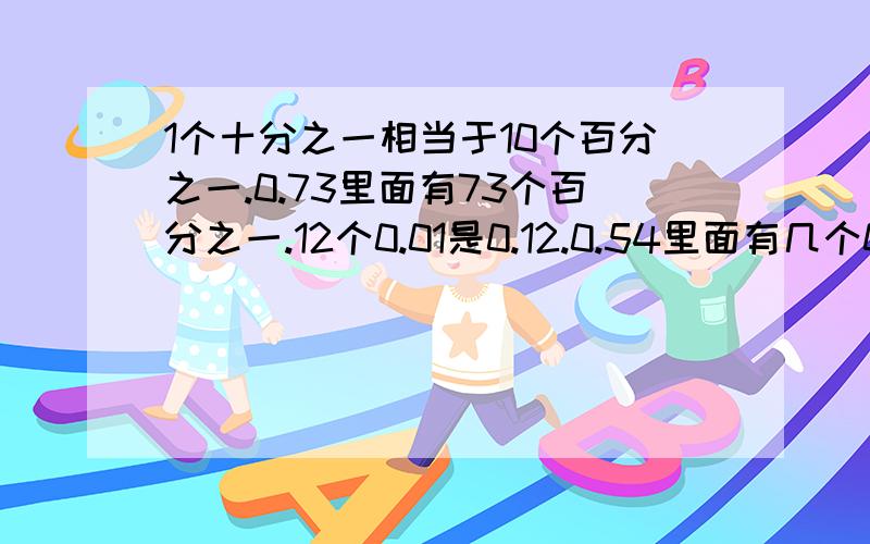 1个十分之一相当于10个百分之一.0.73里面有73个百分之一.12个0.01是0.12.0.54里面有几个0.010.63是由几个0.1和几个0.01组成的