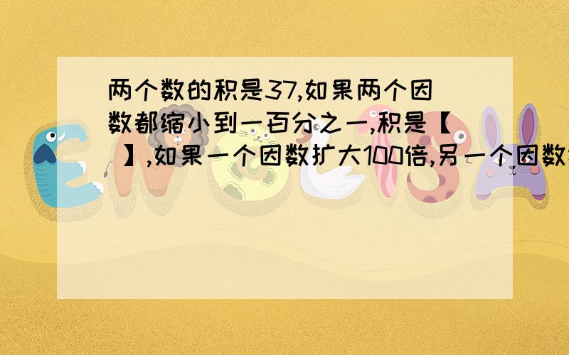 两个数的积是37,如果两个因数都缩小到一百分之一,积是【 】,如果一个因数扩大100倍,另一个因数缩小到他的十分之一,积是【 】