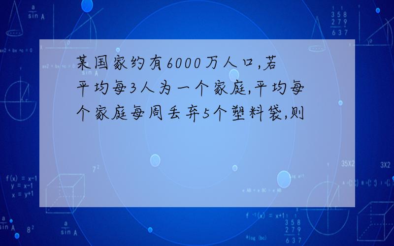 某国家约有6000万人口,若平均每3人为一个家庭,平均每个家庭每周丢弃5个塑料袋,则