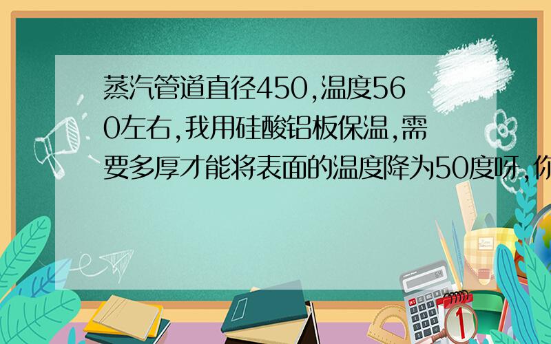 蒸汽管道直径450,温度560左右,我用硅酸铝板保温,需要多厚才能将表面的温度降为50度呀,你说的250mm厚度是怎么算的呀,最好是有权威佐证的算法.