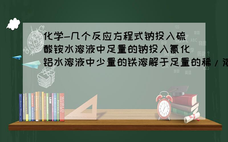 化学-几个反应方程式钠投入硫酸铵水溶液中足量的钠投入氯化铝水溶液中少量的铁溶解于足量的稀/浓硝酸溶液中氯化铁溶液使得淀粉KI溶液变成蓝色硫酸亚铁溶液在空气中变质向酸化过的硫