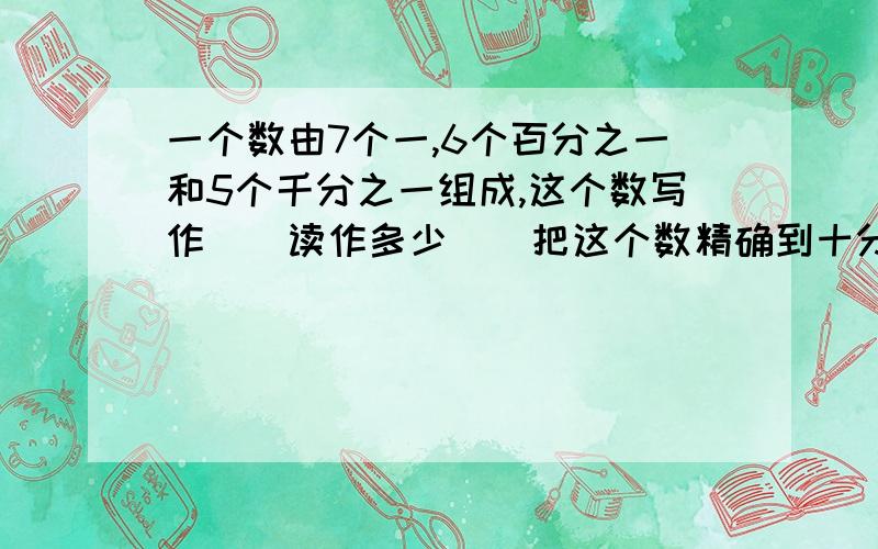 一个数由7个一,6个百分之一和5个千分之一组成,这个数写作（）读作多少（）把这个数精确到十分位是（）.