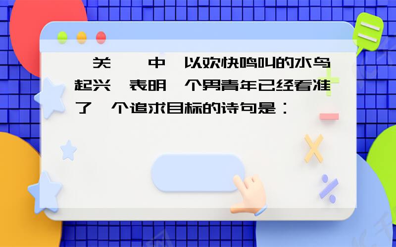 《关雎》中,以欢快鸣叫的水鸟起兴,表明一个男青年已经看准了一个追求目标的诗句是：