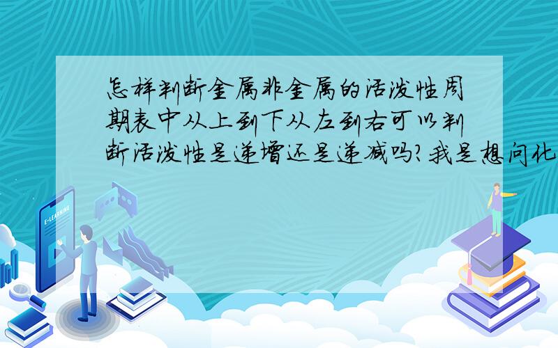 怎样判断金属非金属的活泼性周期表中从上到下从左到右可以判断活泼性是递增还是递减吗?我是想问化学反应中不是活泼金属可以置换出不活泼的金属吗，那要怎么看两个物质谁比较活泼？