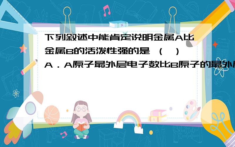 下列叙述中能肯定说明金属A比金属B的活泼性强的是 （ ）A．A原子最外层电子数比B原子的最外层电子数少B．A原子电子层数比B原子的电子层数多C．1molA从酸中置换生成的H2比1mol B从酸中置换