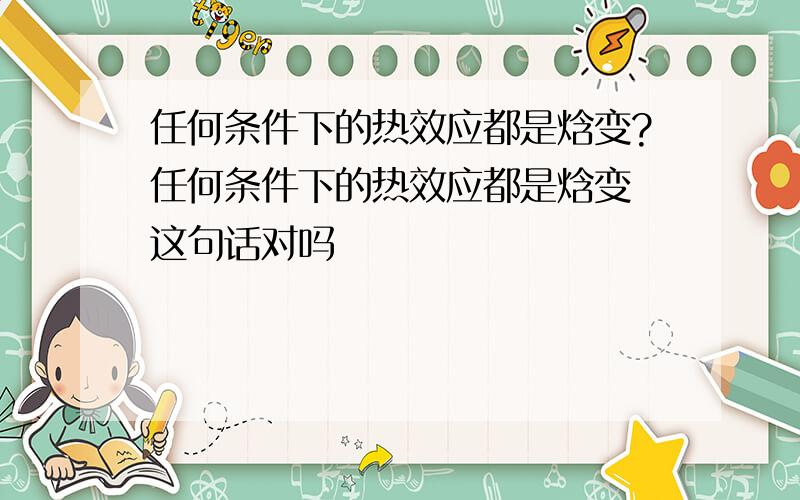 任何条件下的热效应都是焓变?任何条件下的热效应都是焓变 这句话对吗