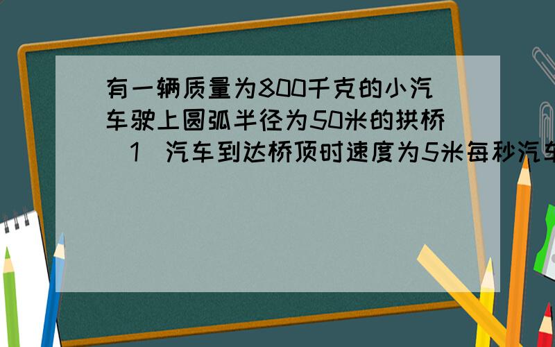 有一辆质量为800千克的小汽车驶上圆弧半径为50米的拱桥（1）汽车到达桥顶时速度为5米每秒汽车对桥的压...有一辆质量为800千克的小汽车驶上圆弧半径为50米的拱桥（1）汽车到达桥顶时速度