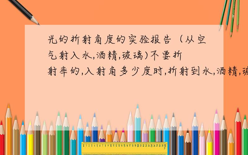 光的折射角度的实验报告（从空气射入水,酒精,玻璃)不要折射率的,入射角多少度时,折射到水,酒精,玻璃中各是多少度,(最少有5次不同的入射角的度数）