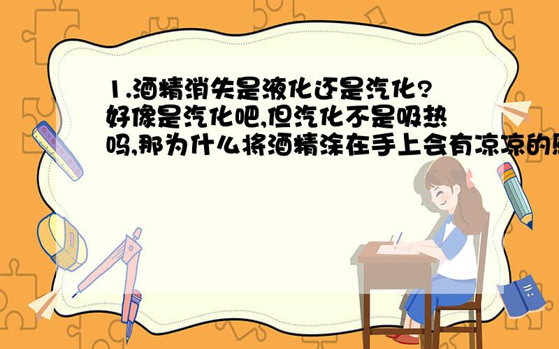 1.酒精消失是液化还是汽化?好像是汽化吧,但汽化不是吸热吗,那为什么将酒精涂在手上会有凉凉的感觉?亲,请知道者赶紧告诉我·····急需啊!Thank You了!