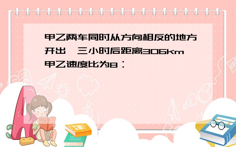 甲乙两车同时从方向相反的地方开出,三小时后距离306km甲乙速度比为8：