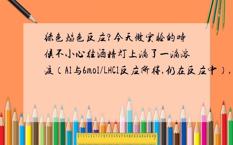 绿色焰色反应?今天做实验的时候不小心往酒精灯上滴了一滴溶液（Al与6mol/LHCl反应所得,仍在反应中）,结果酒精灯火焰的轮廓变绿（类似草绿色）,