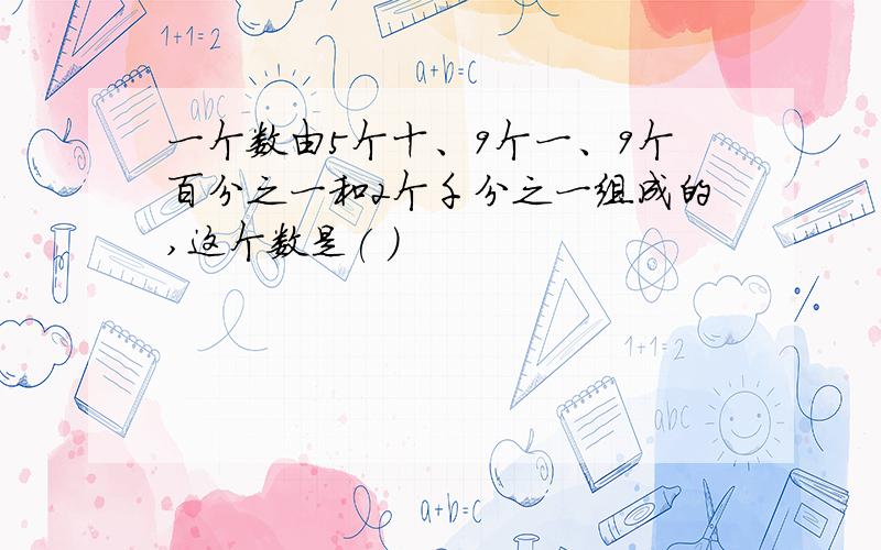 一个数由5个十、9个一、9个百分之一和2个千分之一组成的,这个数是( )