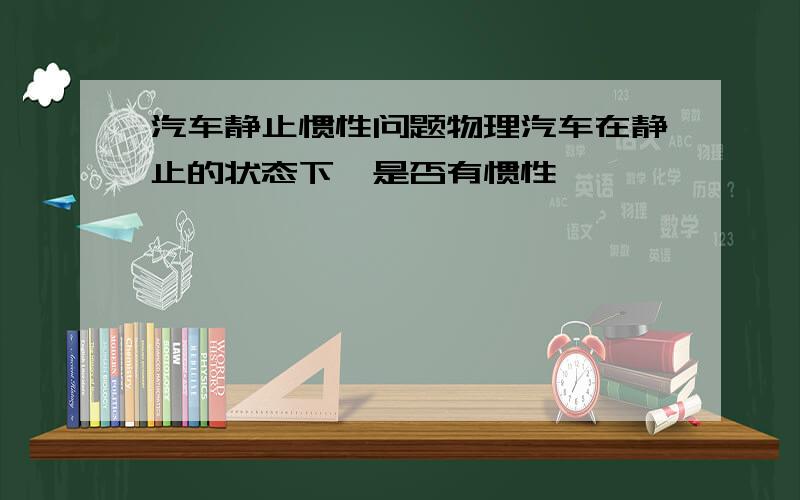 汽车静止惯性问题物理汽车在静止的状态下,是否有惯性,