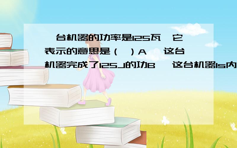 一台机器的功率是125瓦,它表示的意思是（ ）A 、这台机器完成了125J的功B 、这台机器1s内完成125J的功C 、这台机器在每秒内完成125J/s的功D 、这台机器1s内完成125W的功