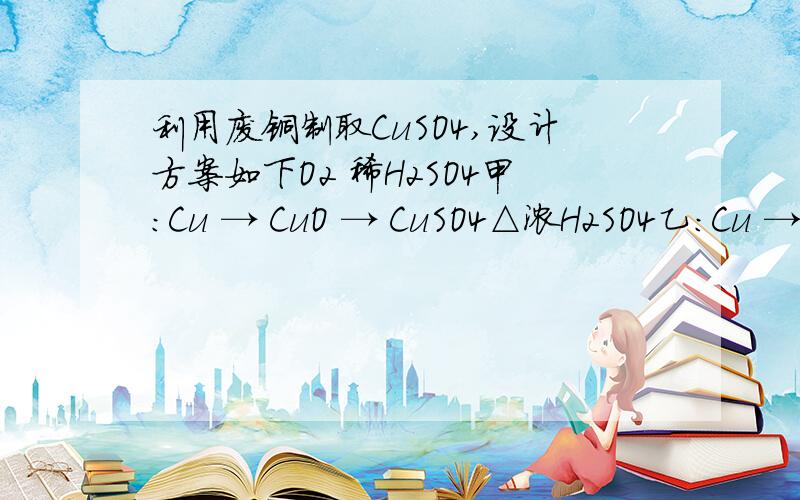 利用废铜制取CuSO4,设计方案如下O2 稀H2SO4甲：Cu → CuO → CuSO4△浓H2SO4乙：Cu → CuSO4[Cu+2H2SO4(浓)===CuSO4+SO2↑+2H2O]△ AgNO3 NaOH溶液 稀H2SO4丙：Cu → Cu(NO3)2 → Cu(OH)2 → CuSO4FeSO4丁：Cu → CuSO4从理论,