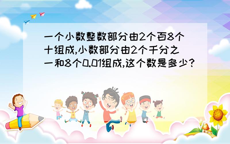 一个小数整数部分由2个百8个十组成,小数部分由2个千分之一和8个0.01组成,这个数是多少?