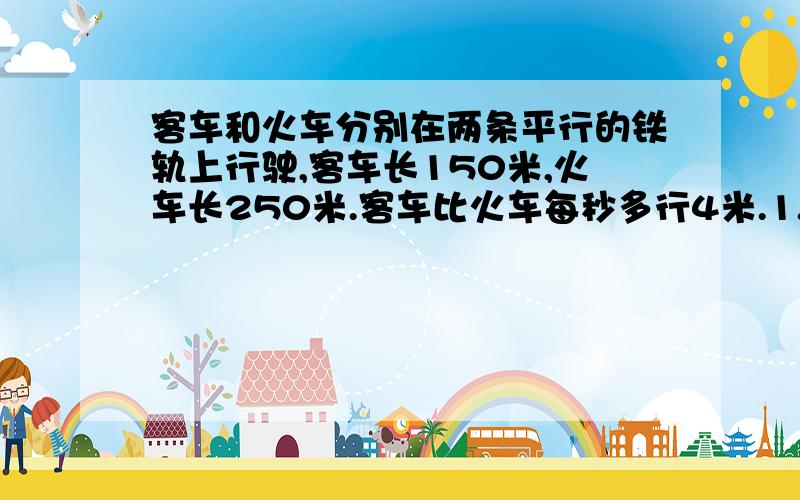 客车和火车分别在两条平行的铁轨上行驶,客车长150米,火车长250米.客车比火车每秒多行4米.1.问两车相向而行,从相遇到全部错看,需10秒钟,求两车的速度.2.若同向行驶,客车从后面追上火车,从