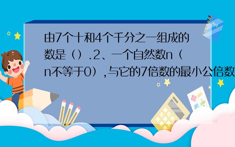 由7个十和4个千分之一组成的数是（）.2、一个自然数n（n不等于0）,与它的7倍数的最小公倍数是（）.3、把一张面积是50平方厘米的正方形纸剪成4张完全一样的三角形纸片,再用它们拼成一个