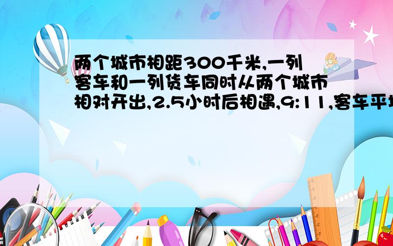 两个城市相距300千米,一列客车和一列货车同时从两个城市相对开出,2.5小时后相遇,9:11,客车平均每小时行多少千米?