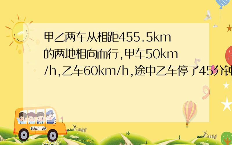 甲乙两车从相距455.5km的两地相向而行,甲车50km/h,乙车60km/h,途中乙车停了45分钟,相遇时乙车行了几hh为小时