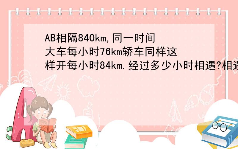 AB相隔840km,同一时间大车每小时76km轿车同样这样开每小时84km.经过多少小时相遇?相遇是,轿车多行了多