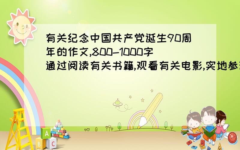 有关纪念中国共产党诞生90周年的作文,800-1000字通过阅读有关书籍,观看有关电影,实地参观爱国主义教育基地等方式,将观后感和体会写下,