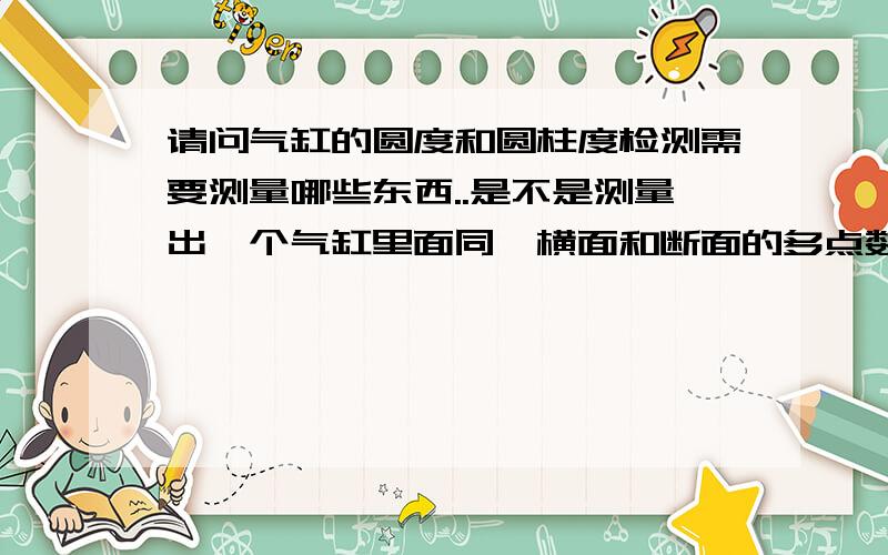 请问气缸的圆度和圆柱度检测需要测量哪些东西..是不是测量出一个气缸里面同一横面和断面的多点数据,记录这6个数据,再按照公示求算出偏差这样就可以了,是不是?