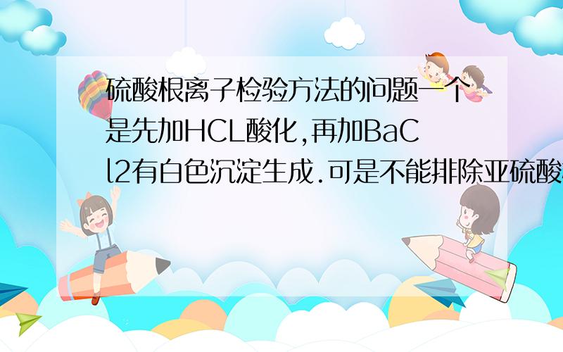 硫酸根离子检验方法的问题一个是先加HCL酸化,再加BaCl2有白色沉淀生成.可是不能排除亚硫酸根的干扰?还一个是加BaCl2生成白色沉淀再加HNO3沉淀不溶解,也不能排除银离子何亚硫酸根的干扰?