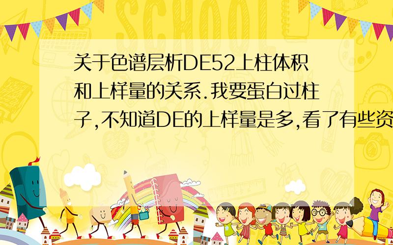 关于色谱层析DE52上柱体积和上样量的关系.我要蛋白过柱子,不知道DE的上样量是多,看了有些资料上说上样量也不宜过大,一般为柱床体积的1－5%为宜,又说样品的加量与DEAE―纤维素有一个最适