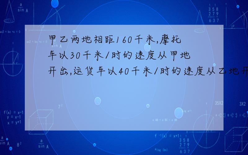 甲乙两地相距160千米,摩托车以30千米/时的速度从甲地开出,运货车以40千米/时的速度从乙地开出补充一个条件 不许是运货车先开出 30分钟 运货车出发几小时后两车相遇