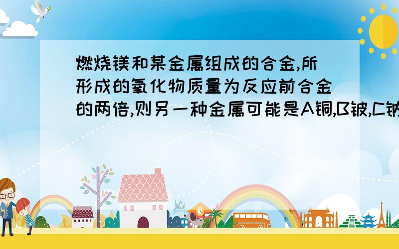 燃烧镁和某金属组成的合金,所形成的氧化物质量为反应前合金的两倍,则另一种金属可能是A铜,B铍,C钠,D