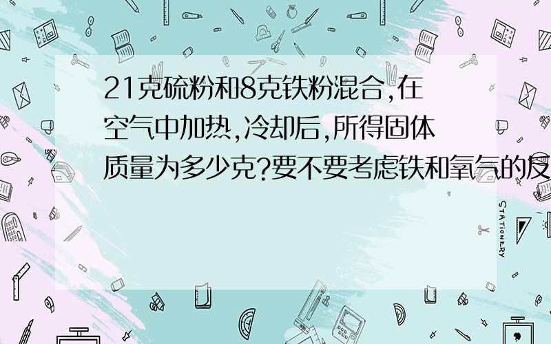 21克硫粉和8克铁粉混合,在空气中加热,冷却后,所得固体质量为多少克?要不要考虑铁和氧气的反应或者是硫和氧气反应?还是只要考虑铁和硫反应?