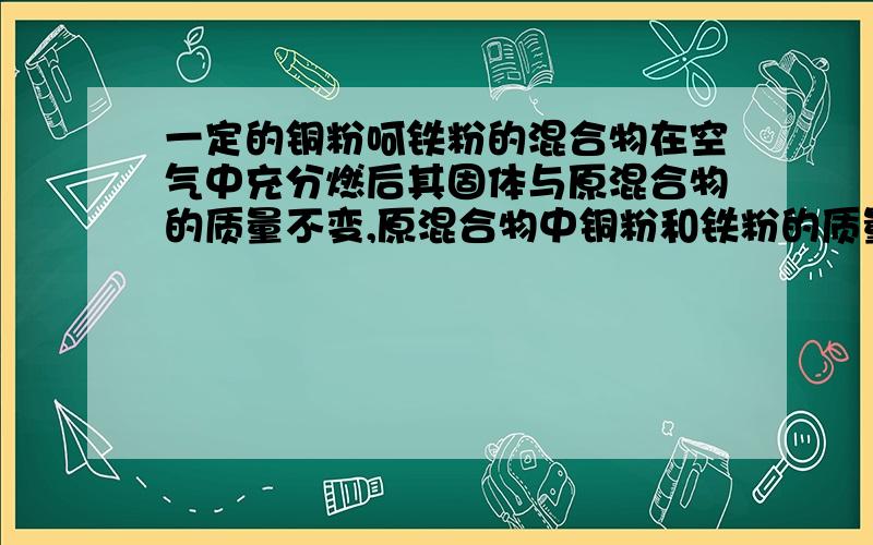 一定的铜粉呵铁粉的混合物在空气中充分燃后其固体与原混合物的质量不变,原混合物中铜粉和铁粉的质量比是理由,