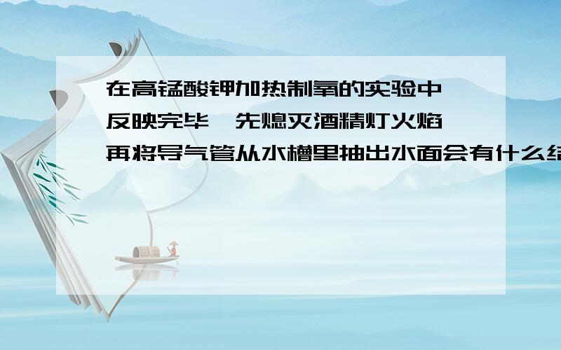 在高锰酸钾加热制氧的实验中,反映完毕,先熄灭酒精灯火焰,再将导气管从水槽里抽出水面会有什么结果?为