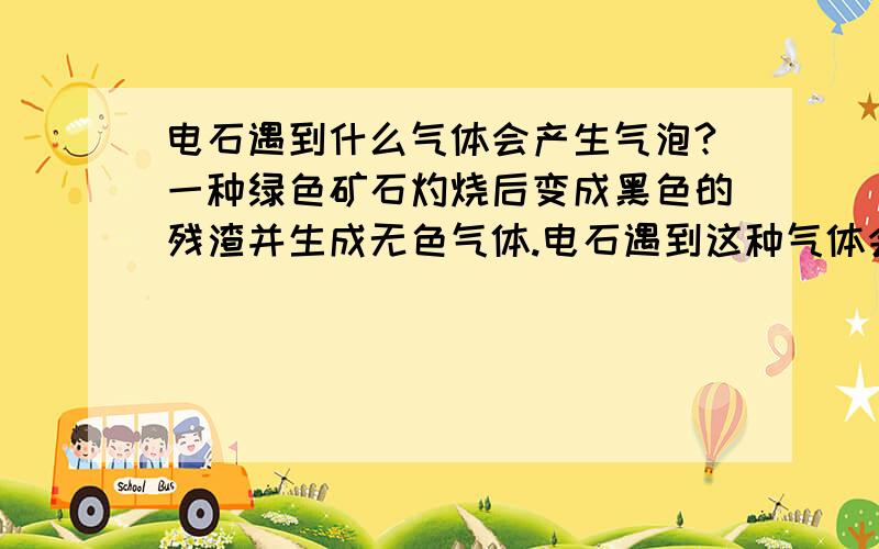 电石遇到什么气体会产生气泡?一种绿色矿石灼烧后变成黑色的残渣并生成无色气体.电石遇到这种气体会产生气泡.这种气体时什么?