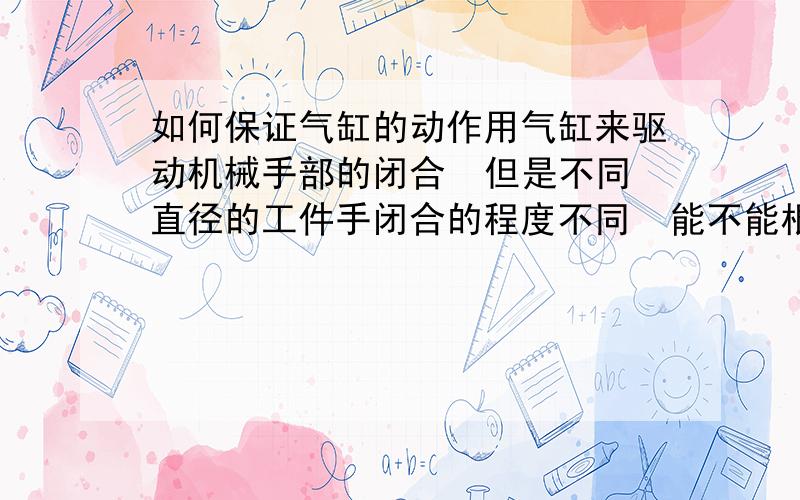 如何保证气缸的动作用气缸来驱动机械手部的闭合  但是不同直径的工件手闭合的程度不同  能不能根据夹取后工件对手的反作用力 来使汽缸停止 从而保证工件和气缸不受破坏?  希望我描述