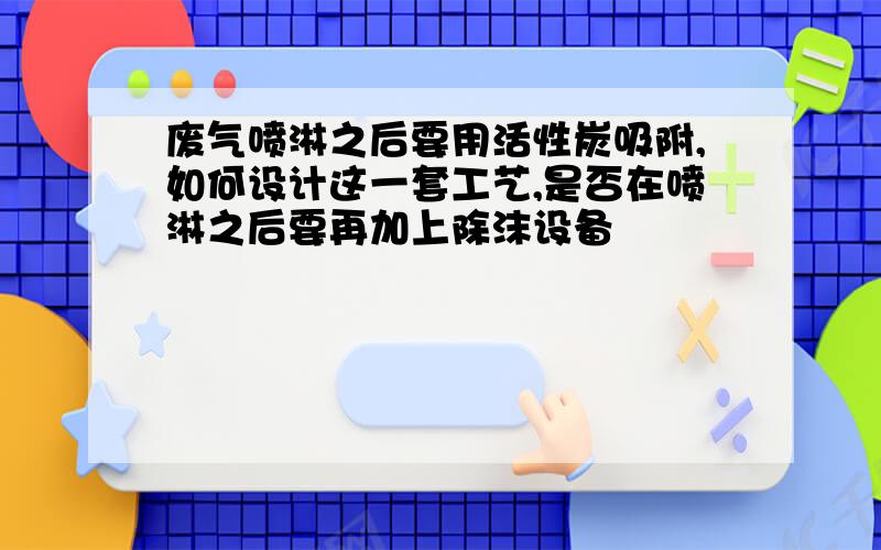 废气喷淋之后要用活性炭吸附,如何设计这一套工艺,是否在喷淋之后要再加上除沫设备